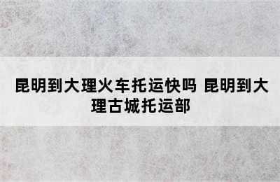 昆明到大理火车托运快吗 昆明到大理古城托运部